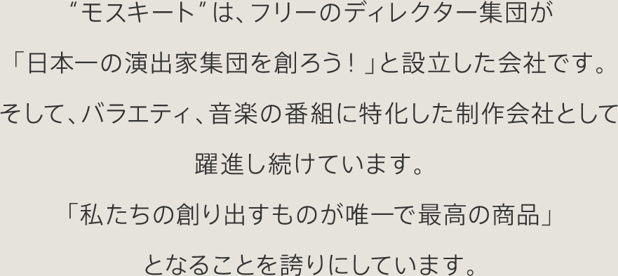 “モスキート”は、フリーのディレクター集団が「日本一の演出家集団を創ろう!」と設立した会社です。そして、バラエティ、音楽の番組に特化した制作会社として躍進し続けています。「私たちの創り出すものが唯一で最高の商品」となることを誇りにしています。