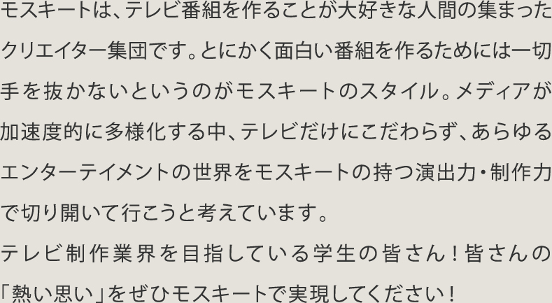 モスキートは､テレビ番組を作ることが大好きな人問の集まったクリエイター集団です。とにかく面白い番組を作るためには一切手を抜かないというのがモスキートのスタイル。メディアが加速度的に多様化する中､テレビだけにこだわらず､あらゆるエンターテイメントの世界をモスキートの持つ演出力･制作で切り開いて行こうと考えています。テレビ制作業界を目指している学生の皆さん！皆さんの｢熱い思い｣をぜひモスキートで実現してください！