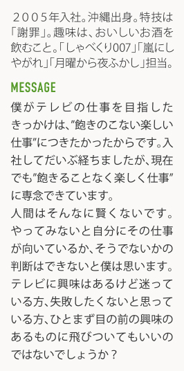 2005年入社。沖縄出身。特技は「謝罪」。趣味は、おいしいお酒を飲むこと。「しゃべくリ007」「嵐にしやがれ」「月曜から夜ふかし」担当。 MESSAGE 僕がテレビの仕事を目指したきっかけは、"飽きのこない楽しい仕事"につきたかったからです。入社してだいぶ経ちましたが、現在でも"飽きることなく楽しく仕事"に専念できています。人間はそんなに賢くないです。やってみないと自分にその仕事が向いているか、そうでないかの判断はできないと僕は思います。テレビに輿味はあるけど迷っている方、失敗したくないと思っている方、ひとまず目の前の興味のあるものに飛びついてもいいのではないでしょうか?