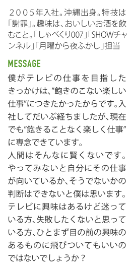 2005年入社｡沖縄出身｡特技は｢謝罪｣｡趣味は､おいしいお酒を飲むこと｡「しゃべくリ007」「SHOWチャンネル」「月曜から夜ふかし」担当。 MESSAGE 僕がテレビの仕事を目指したきっかけは､"飽きのこない楽しい仕事"につきたかったからです｡入社してだいぶ経ちましたが､現在でも"飽きることなく楽しく仕事"に専念できています。人間はそんなに賢くないです。やってみないと自分にその仕事が向いているか､そうでないかの判断はできないと僕は思います。テレビに輿味はあるけど迷っている方､失敗したくないと思っている方､ひとまず目の前の興味のあるものに飛びついてもいいのではないでしょうか？