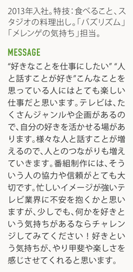 2013年入社。特技:食べること、スタジオの料理出し。「バズリズム」「メレンゲの気持ち」担当。 MESSAGE "好きなことを仕事にしたい""人と話すことが好き"こんなことを思つている人にはとても楽しい仕事だと思います。テレビは、たくさんジャンルや企画があるので、自分の好きを活かせる場があります。様々な人と話すことが増えるので、人とのつながりも増えていきます。番組制作には、そういう人の協力や信頼がとても大切です。忙しいイメージが強いテレビ業界に不安を抱くかと思いますが、少しでも、何かを好きという気持ちがあるならチャレンジしてみてください!好きという気持ちが、やリ甲斐や楽しさを感じさせてくれると思います。