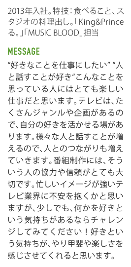 2013年入社｡特技：食べること､スタジオの料理出し｡｢今夜くらべてみました｣｢MUSIC BLOOD｣担当。 MESSAGE "好きなことを仕事にしたい""人と話すことが好き"こんなことを思つている人にはとても楽しい仕事だと思います｡テレビは､たくさんジャンルや企画があるので､自分の好きを活かせる場があります｡様々な人と話すことが増えるので､人とのつながりも増えていきます｡番組制作には､そういう人の協力や信頼がとても大切です｡忙しいイメージが強いテレビ業界に不安を抱くかと思いますが､少しでも､何かを好きという気持ちがあるならチャレンジしてみてください！好きという気持ちが､やリ甲斐や楽しさを感じさせてくれると思います。