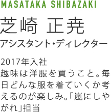 MASATAKA SHIBAZAKI芝崎 正尭アシスタント・ディレクター2017年入社趣味は洋服を買うこと。毎日どんな服を着ていくか考えるのが楽しみ。「嵐にしやがれ」担当
