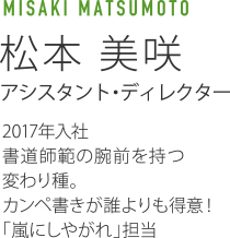 MISAKI MATSUMOTO 松本美咲 アシスタント・ディレクター 2017年入社 書道師範の腕前を持つ変わり種。カンペ書きが誰よりも得意!「嵐にしやがれ」担当。