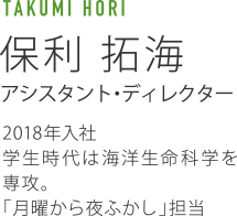 TAKUMI HORI 保利拓海 アシスタント・ディレクター 2018年入社 学生時代は海洋生命科学を専攻。「月曜から夜ふかし」担当。