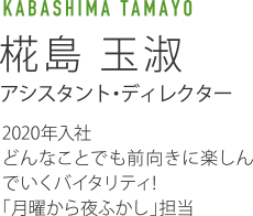 KABASHIMA TAMAYO 椛島玉淑 アシスタント・ディレクター 2020年入社 どんなことでも前向きに楽しんでいくバイタリティ!「月曜から夜ふかし」担当