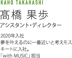 TAKAHASHI KAHO 髙橋果歩 アシスタント・ディレクター 2020年入社 夢を叶えるのに一番近いと考えモスキートに入社。「SHOWチャンネル」担当