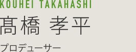 KOUHEI TAKAHASHI 髙橋孝平 プロデューサー