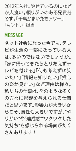 2012年入社。やせているのになぜか大食い。頼りがいのある兄貴分です。「千鳥かまいたちアワー」「キントレ」担当　MESSAGE ネット社会になった今でも、テレビが生活の一部になっている人は、多いのではないでしょうか。「家に帰ってきたらとりあえずテレビを付ける」「何も考えずに笑いたい」「情報を知りたい」「推しの姿が見たい」など理由は様々。私たちの仕事は、そのような多くの方々に影響を与えられる仕事だと思います。影響力が大きいからこそ、責任も大きいですが、”やりがい”や”達成感””ワクワクした気持ち”を感じられる場面がたくさんあります！