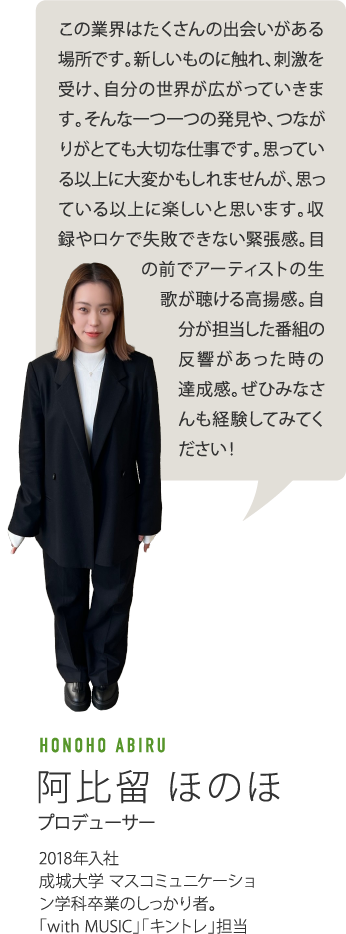 この業界はたくさんの出会いがある場所です。新しいものに触れ、刺激を受け、自分の世界が広がっていきます。そんな一つ一つの発見や、つながりがとても大切な仕事です。思っている以上に大変かもしれませんが、思っている以上に楽しいと思います。収録やロケで失敗できない緊張感。目の前でアーティストの生歌が聴ける高揚感。自分が担当した番組の反響があった時の達成感。ぜひみなさんも経験してみてください！　HONOHO ABIRU 阿比留ほのほ プロデューサー 2018年入社　成城大学 マスコミュニケーション学科卒業のしっかり者。「width MUSIC」「キントレ」担当