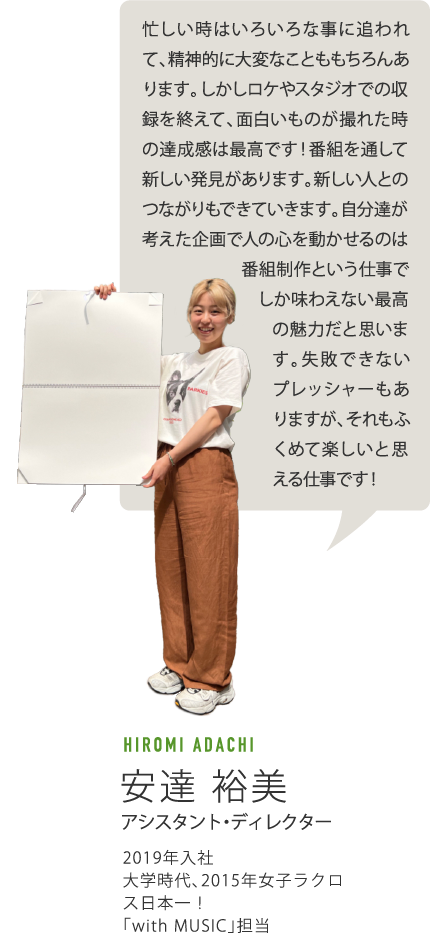 忙しい時はいろいろな事に追われて、精神的に大変なことももちろんあります。しかしロケやスタジオでの収録を終えて、面白いものが撮れた時の達成感は最高です！番組を通して新しい発見があります。新しい人とのつながりもできていきます。自分達が考えた企画で人の心を動かせるのは番組制作という仕事でしか味わえない最高の魅力だと思います。失敗できないプレッシャーもありますが、それもふくめて楽しいと思える仕事です！　HIROMI ADACHI 安達裕美　アシスタント・ディレクター 2019年入社 大学時代、2015年女子ラクロス日本一！「width MUSIC」担当