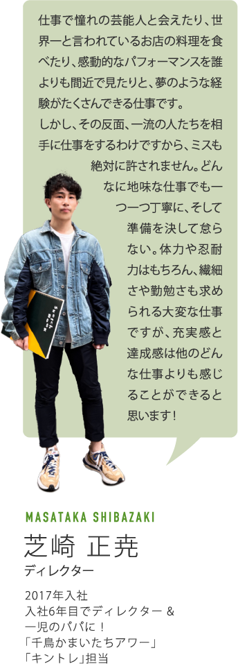 仕事で憧れの芸能人と会えたり、世界一と言われているお店の料理を食べたり、感動的なパフォーマンスを誰よりも間近で見たりと、夢のような経験がたくさんできる仕事です。しかし、その反面、一流の人たちを相手に仕事をするわけですから、ミスも絶対に許されません。どんなに地味な仕事でも一つ一つ丁寧に、そして準備を決して怠らない。体力や忍耐力はもちろん、繊細さや勤勉さも求められる大変な仕事ですが、充実感と達成感は他のどんな仕事よりも感じることができると思います！　MASATAKA SHIBAZAKI芝崎 正尭　ディレクター　2017年入社　入社6年目でディレクター & 一児のパパに！「千鳥かまいたちアワー」「キントレ」担当