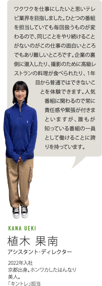 ワクワクを仕事にしたいと思いテレビ業界を目指しました。ひとつの番組を担当していても毎回扱うものが変わるので、同じことをやり続けることがないのがこの仕事の面白いところでもあり難しいところです。企業の裏側に潜入したり、撮影のために高級レストランの料理が食べられたり、1年目から普通ではできないことを体験できます。人気番組に関わるので常に責任感や緊張が付きまといますが、誰もが知っている番組の一員として働けることに誇りを持っています。　KANA UEKI 植木果南 アシスタント・ディレクター　2022年入社　京都出身。ホンワカしたはんなり美人。「キントレ」担当