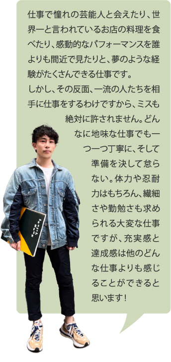 仕事で憧れの芸能人と会えたり、世界一と言われているお店の料理を食べたり、感動的なパフォーマンスを誰よりも間近で見たりと、夢のような経験がたくさんできる仕事です。しかし、その反面、一流の人たちを相手に仕事をするわけですから、ミスも絶対に許されません。どんなに地味な仕事でも一つ一つ丁寧に、そして準備を決して怠らない。体力や忍耐力はもちろん、繊細さや勤勉さも求められる大変な仕事ですが、充実感と達成感は他のどんな仕事よりも感じることができると思います！