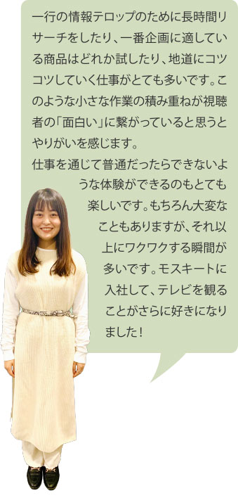 一行の情報テロップのために長時間リサーチをしたり、一番企画に適している商品はどれか試したり、地道にコツコツしていく仕事がとても多いです。このような小さな作業の積み重ねが視聴者の「面白い」に繋がっていると思うとやりがいを感じます。仕事を通じて普通だったらできないような体験ができるのもとても楽しいです。もちろん大変なこともありますが、それ以上にワクワクする瞬間が多いです。モスキートに入社して、テレビを観ることがさらに好きになりました！