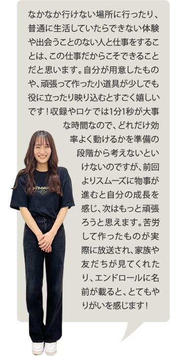 なかなか行けない場所に行ったり、普通に生活していたらできない体験や出会うことのない人と仕事をすることは、この仕事だからこそできることだと思います。自分が用意したものや、頑張って作った小道具が少しでも役に立ったり映り込むとすごく嬉しいです！収録やロケでは1分1秒が大事な時間なので、どれだけ効率よく動けるかを準備の段階から考えないといけないのですが、前回よりスムーズに物事が進むと自分の成長を感じ、次はもっと頑張ろうと思えます。苦労して作ったものが実際に放送され、家族や友だちが見てくれたり、エンドロールに名前が載ると、とてもやりがいを感じます！