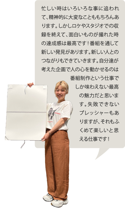 忙しい時はいろいろな事に追われて、精神的に大変なことももちろんあります。しかしロケやスタジオでの収録を終えて、面白いものが撮れた時の達成感は最高です！番組を通して新しい発見があります。新しい人とのつながりもできていきます。自分達が考えた企画で人の心を動かせるのは番組制作という仕事でしか味わえない最高の魅力だと思います。失敗できないプレッシャーもありますが、それもふくめて楽しいと思える仕事です！