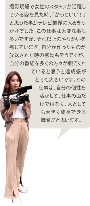 撮影現場で女性のスタッフが活躍している姿を見た時、「かっこいい！」と思った事がテレビ業界に入るきっかけでした。この仕事は大変な事も多いですが、それ以上のやりがいを感じています。自分が作ったものが放送された時の感動もそうですが、自分の番組を多くの方々が観てくれていると思うと達成感がとても大きいです。この仕事は、自分の個性を活かして、仕事の面だけではなく、人としても大きく成長できる職業だと思います。