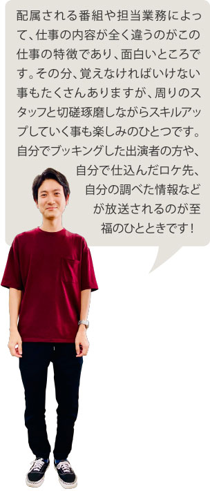 配属される番組や担当業務によって、仕事の内容が全く違うのがこの仕事の特徴であり、面白いところです。その分、覚えなければいけない事もたくさんありますが、周りのスタッフと切磋琢磨しながらスキルアップしていく事も楽しみのひとつです。自分でブッキングした出演者の方や、自分で仕込んだロケ先、自分の調べた情報などが放送されるのが至福のひとときです！