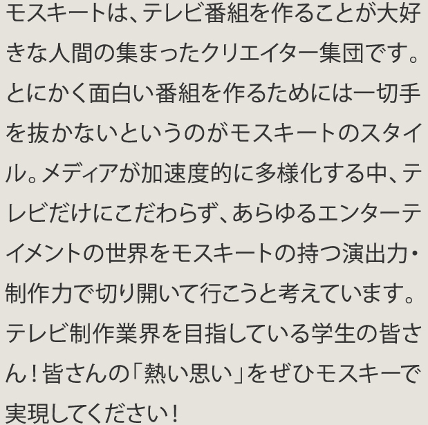 モスキートは､テレビ番組を作ることが大好きな人問の集まったクリエイター集団です。とにかく面白い番組を作るためには一切手を抜かないというのがモスキートのスタイル。メディアが加速度的に多様化する中､テレビだけにこだわらず､あらゆるエンターテイメントの世界をモスキートの持つ演出力･制作で切り開いて行こうと考えています。テレビ制作業界を目指している学生の皆さん！皆さんの｢熱い思い｣をぜひモスキートで実現してください！