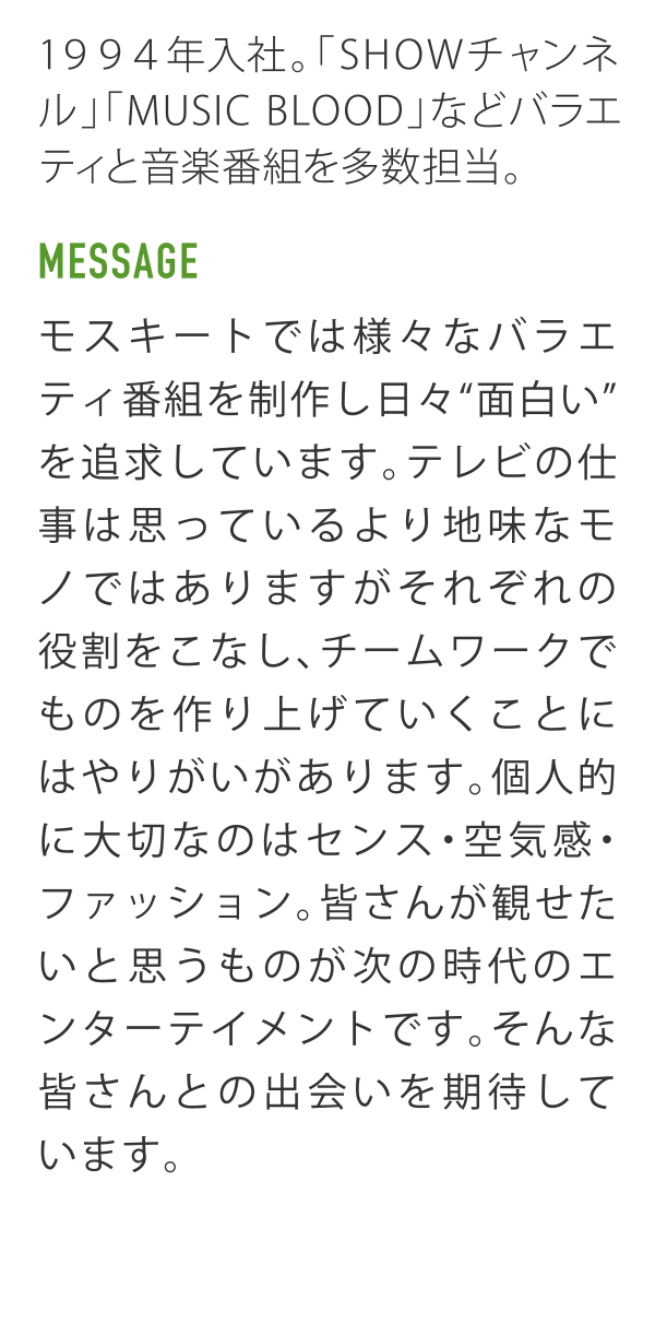 1994年入社。「SHOWチャンネル」「MUSIC BLOODなどバラエティと音楽番組を多数担当。 MESSAGE モスキートでは様々なバラエティ番組を制作し日々"面白い"を追求しています。テレビの仕事は思っているより地味なモノではありますがそれぞれの役割をこなし、チームワークでものを作り上げていくことにはやりがいがあります。個人的に大切なのはセンス・空気感・ファッション。皆さんが観せたいと思うものが次の時代のエンターテイメントです。そんな皆さんとの出会いを期待しています。