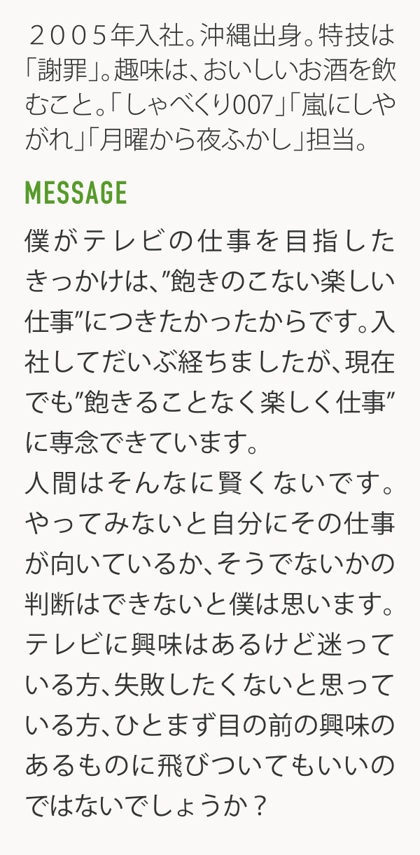 2005年入社。沖縄出身。特技は「謝罪」。趣味は、おいしいお酒を飲むこと。「しゃべくリ007」「嵐にしやがれ」「月曜から夜ふかし」担当。 MESSAGE 僕がテレビの仕事を目指したきっかけは、"飽きのこない楽しい仕事"につきたかったからです。入社してだいぶ経ちましたが、現在でも"飽きることなく楽しく仕事"に専念できています。人間はそんなに賢くないです。やってみないと自分にその仕事が向いているか、そうでないかの判断はできないと僕は思います。テレビに輿味はあるけど迷っている方、失敗したくないと思っている方、ひとまず目の前の興味のあるものに飛びついてもいいのではないでしょうか?