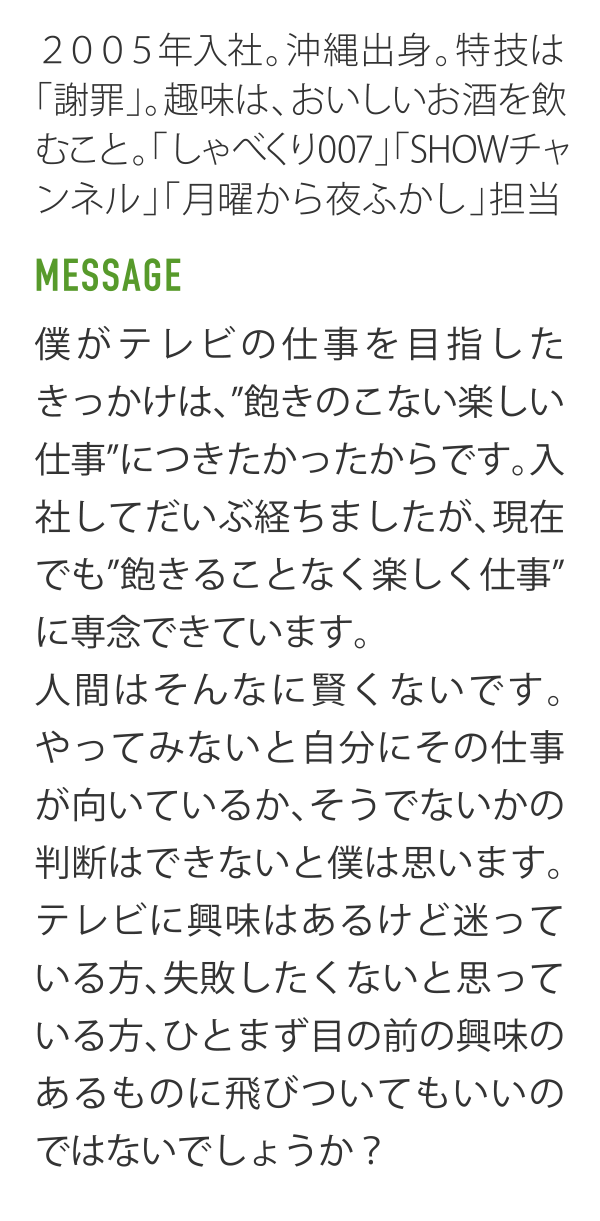 2005年入社｡沖縄出身｡特技は｢謝罪｣｡趣味は､おいしいお酒を飲むこと｡「しゃべくリ007」「SHOWチャンネル」「月曜から夜ふかし」担当。 MESSAGE 僕がテレビの仕事を目指したきっかけは､"飽きのこない楽しい仕事"につきたかったからです｡入社してだいぶ経ちましたが､現在でも"飽きることなく楽しく仕事"に専念できています。人間はそんなに賢くないです。やってみないと自分にその仕事が向いているか､そうでないかの判断はできないと僕は思います。テレビに輿味はあるけど迷っている方､失敗したくないと思っている方､ひとまず目の前の興味のあるものに飛びついてもいいのではないでしょうか？