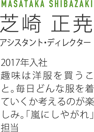MASATAKA SHIBAZAKI芝崎 正尭アシスタント・ディレクター2017年入社趣味は洋服を買うこと。毎日どんな服を着ていくか考えるのが楽しみ。「嵐にしやがれ」担当
