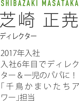 MASATAKA SHIBAZAKI芝崎 正尭　ディレクター　2017年入社　入社6年目でディレクター & 一児のパパに！「千鳥かまいたちアワー」担当