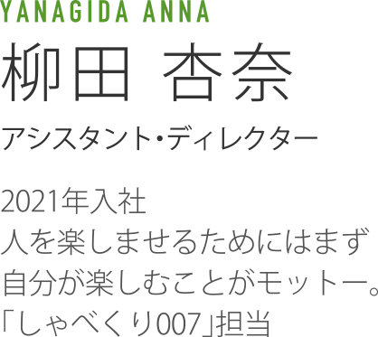 YANAGIDA ANNA 柳田杏奈 アシスタント・ディレクター 2021年入社人を楽しませるためにはまず自分が楽しむことがモットー。「しゃべくり007」担当