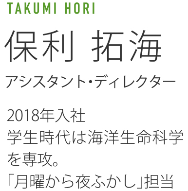 TAKUMI HORI 保利拓海 アシスタント・ディレクター 2018年入社 学生時代は海洋生命科学を専攻。「月曜から夜ふかし」担当。