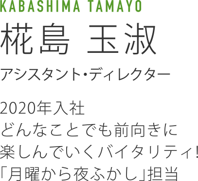 KABASHIMA TAMAYO 椛島玉淑 アシスタント・ディレクター 2020年入社 どんなことでも前向きに楽しんでいくバイタリティ!「月曜から夜ふかし」担当