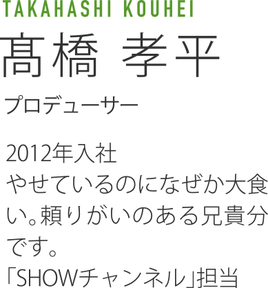 TAKAHASHI KOUHEI 高橋孝平 プロデューサー 2012年入社 やせているのになぜか大食い。頼りがいのある兄貴分です。「SHOWチャンネル」担当