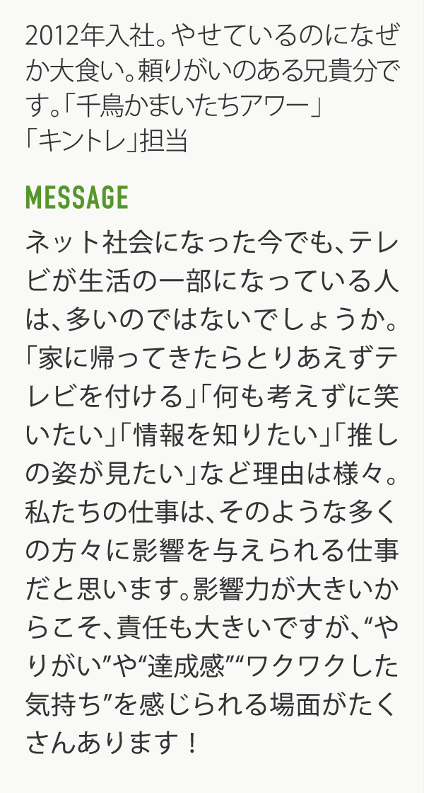 2012年入社。やせているのになぜか大食い。頼りがいのある兄貴分です。「千鳥かまいたちアワー」「キントレ」担当　MESSAGE ネット社会になった今でも、テレビが生活の一部になっている人は、多いのではないでしょうか。「家に帰ってきたらとりあえずテレビを付ける」「何も考えずに笑いたい」「情報を知りたい」「推しの姿が見たい」など理由は様々。私たちの仕事は、そのような多くの方々に影響を与えられる仕事だと思います。影響力が大きいからこそ、責任も大きいですが、”やりがい”や”達成感””ワクワクした気持ち”を感じられる場面がたくさんあります！