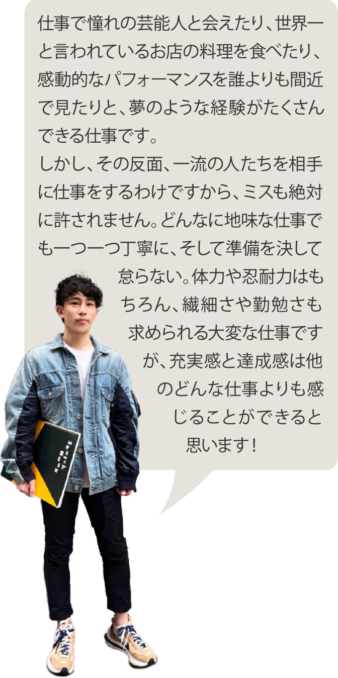 仕事で憧れの芸能人と会えたり、世界一と言われているお店の料理を食べたり、感動的なパフォーマンスを誰よりも間近で見たりと、夢のような経験がたくさんできる仕事です。しかし、その反面、一流の人たちを相手に仕事をするわけですから、ミスも絶対に許されません。どんなに地味な仕事でも一つ一つ丁寧に、そして準備を決して怠らない。体力や忍耐力はもちろん、繊細さや勤勉さも求められる大変な仕事ですが、充実感と達成感は他のどんな仕事よりも感じることができると思います！