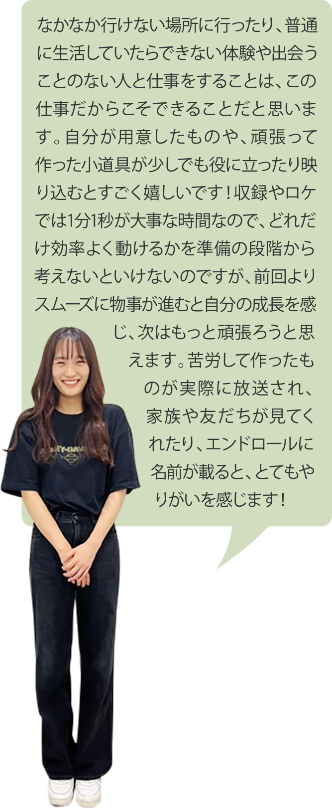 なかなか行けない場所に行ったり、普通に生活していたらできない体験や出会うことのない人と仕事をすることは、この仕事だからこそできることだと思います。自分が用意したものや、頑張って作った小道具が少しでも役に立ったり映り込むとすごく嬉しいです！収録やロケでは1分1秒が大事な時間なので、どれだけ効率よく動けるかを準備の段階から考えないといけないのですが、前回よりスムーズに物事が進むと自分の成長を感じ、次はもっと頑張ろうと思えます。苦労して作ったものが実際に放送され、家族や友だちが見てくれたり、エンドロールに名前が載ると、とてもやりがいを感じます！