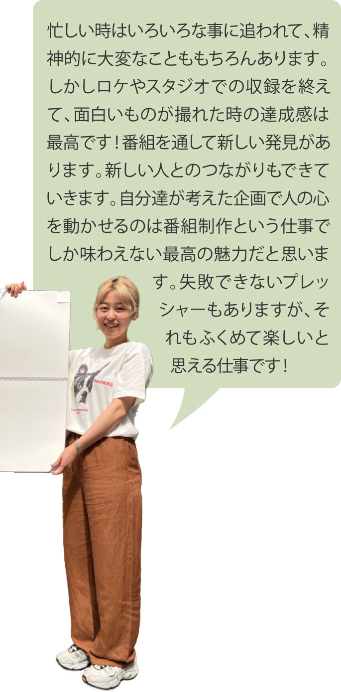 忙しい時はいろいろな事に追われて、精神的に大変なことももちろんあります。しかしロケやスタジオでの収録を終えて、面白いものが撮れた時の達成感は最高です！番組を通して新しい発見があります。新しい人とのつながりもできていきます。自分達が考えた企画で人の心を動かせるのは番組制作という仕事でしか味わえない最高の魅力だと思います。失敗できないプレッシャーもありますが、それもふくめて楽しいと思える仕事です！