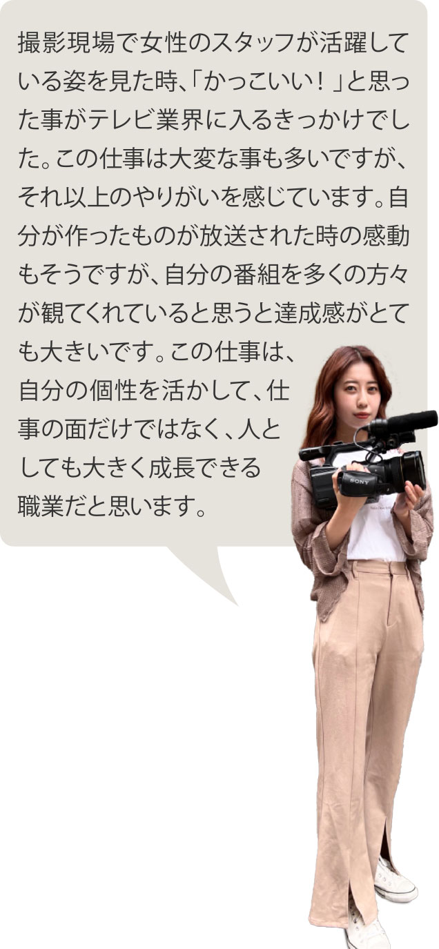 撮影現場で女性のスタッフが活躍している姿を見た時、「かっこいい！」と思った事がテレビ業界に入るきっかけでした。この仕事は大変な事も多いですが、それ以上のやりがいを感じています。自分が作ったものが放送された時の感動もそうですが、自分の番組を多くの方々が観てくれていると思うと達成感がとても大きいです。この仕事は、自分の個性を活かして、仕事の面だけではなく、人としても大きく成長できる職業だと思います。
