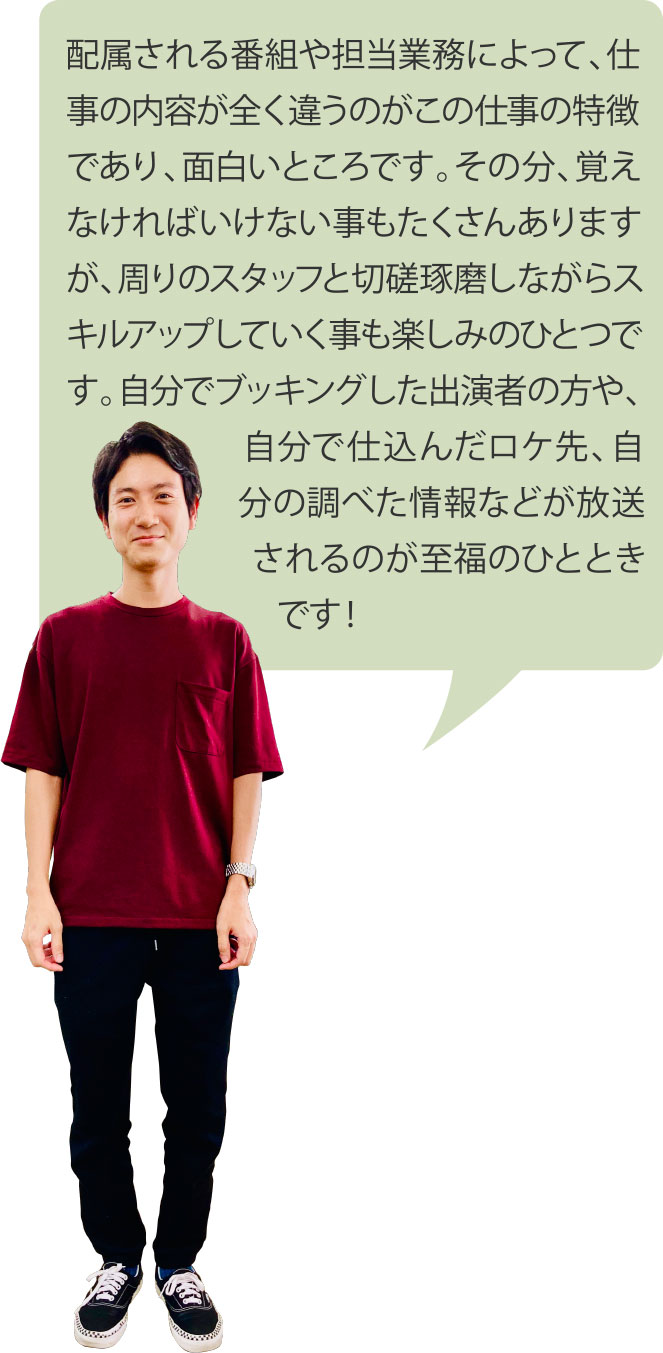 配属される番組や担当業務によって、仕事の内容が全く違うのがこの仕事の特徴であり、面白いところです。その分、覚えなければいけない事もたくさんありますが、周りのスタッフと切磋琢磨しながらスキルアップしていく事も楽しみのひとつです。自分でブッキングした出演者の方や、自分で仕込んだロケ先、自分の調べた情報などが放送されるのが至福のひとときです！